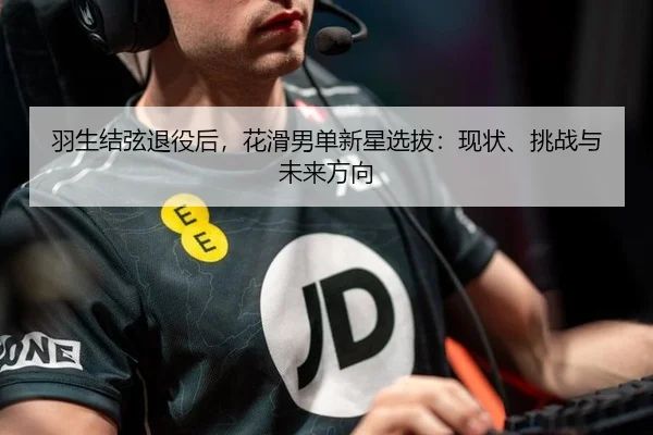 羽生结弦退役后，花滑男单新星选拔：现状、挑战与未来方向